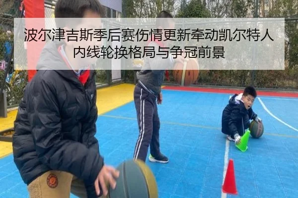 波尔津吉斯季后赛伤情更新牵动凯尔特人内线轮换格局与争冠前景