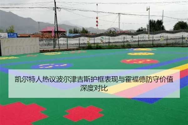 凯尔特人热议波尔津吉斯护框表现与霍福德防守价值深度对比