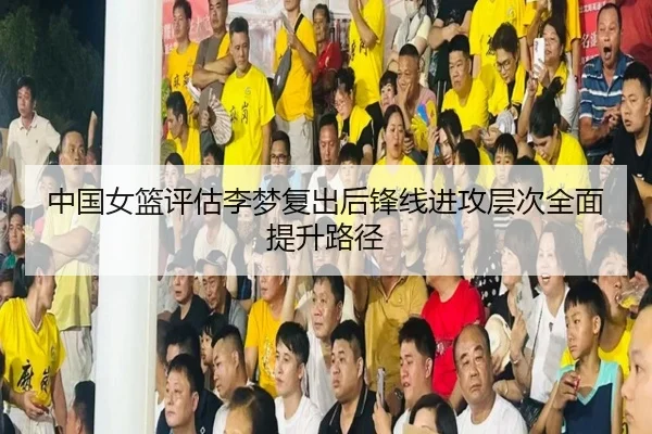 中国女篮评估李梦复出后锋线进攻层次全面提升路径