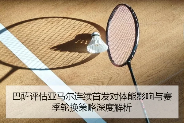 巴萨评估亚马尔连续首发对体能影响与赛季轮换策略深度解析