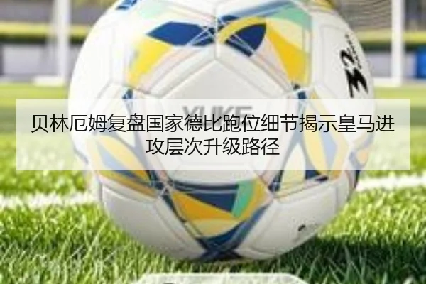 贝林厄姆复盘国家德比跑位细节揭示皇马进攻层次升级路径