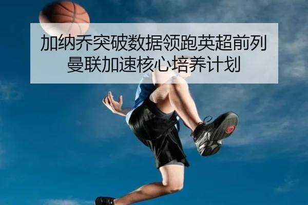 加纳乔突破数据领跑英超前列 曼联加速核心培养计划